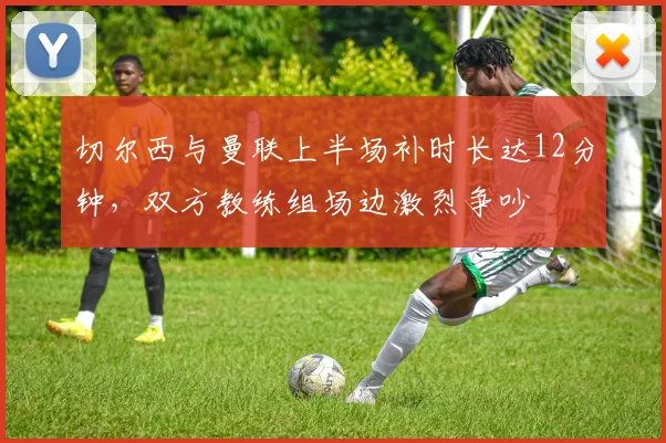 切尔西与曼联上半场补时长达12分钟，双方教练组场边激烈争吵