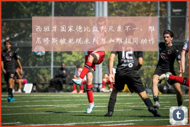 西班牙国家德比裁判尺度不一，维尼修斯被犯规未判与加维相同动作得牌对比明显