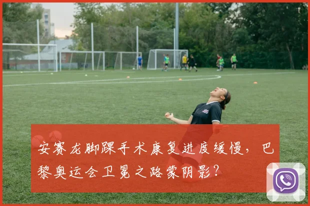 安赛龙脚踝手术康复进度缓慢，巴黎奥运会卫冕之路蒙阴影？
