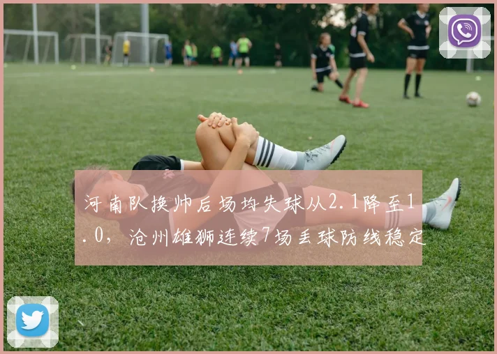 河南队换帅后场均失球从2.1降至1.0，沧州雄狮连续7场丢球防线稳定性对比刺眼