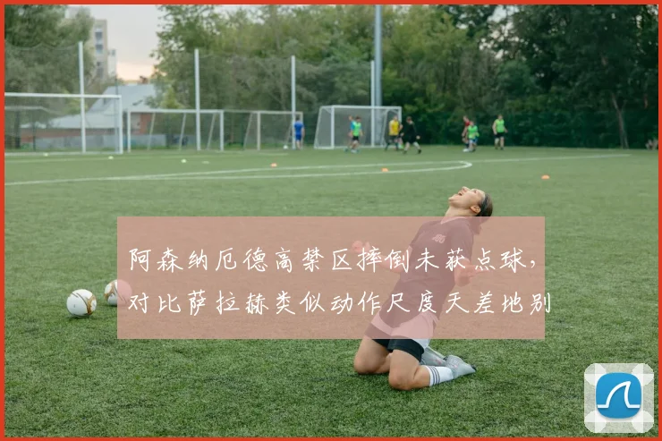 阿森纳厄德高禁区摔倒未获点球，对比萨拉赫类似动作尺度天差地别