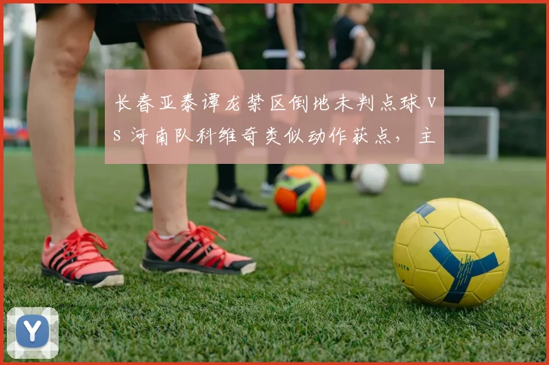 长春亚泰谭龙禁区倒地未判点球 vs 河南队科维奇类似动作获点，主裁判判罚尺度不一