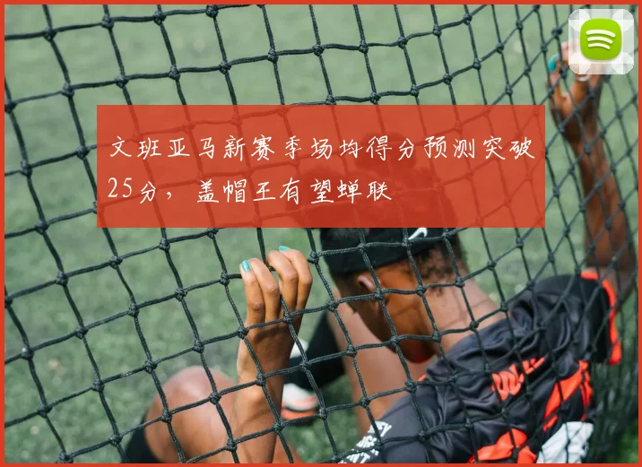 文班亚马新赛季场均得分预测突破25分，盖帽王有望蝉联