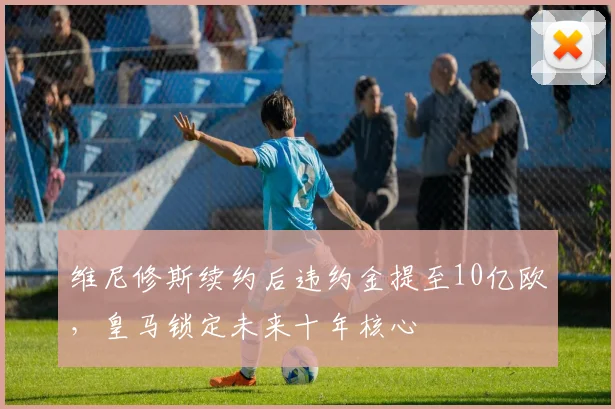 维尼修斯续约后违约金提至10亿欧，皇马锁定未来十年核心
